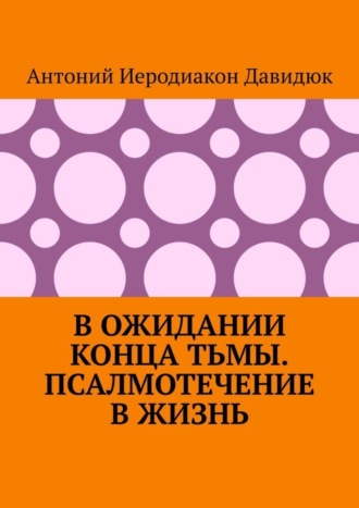Антоний Иеродиакон Давидюк. В ожидании конца тьмы. Псалмотечение в жизнь