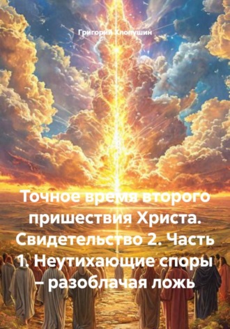 Григорий Михайлович Хлопушин. Точное время второго пришествия Христа. Свидетельство 2. Часть 1. Неутихающие споры – разоблачая ложь