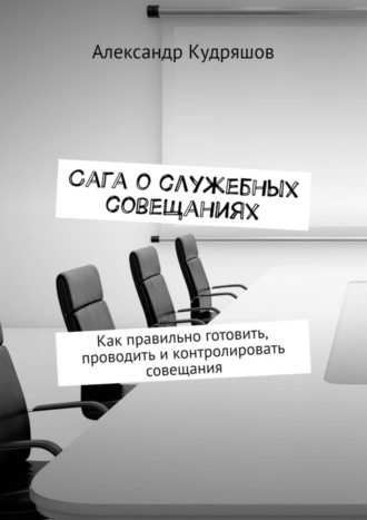 Александр Кудряшов. Сага о служебных совещаниях. Как правильно готовить, проводить и контролировать совещания