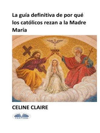 Celine Claire. La Guía Definitiva De Por Qué Los Católicos Rezan A La Madre María