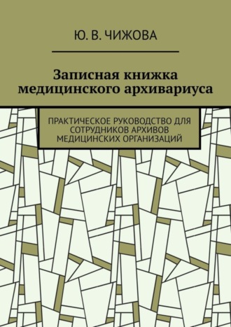 Ю. В. Чижова. Записная книжка медицинского архивариуса. Практическое руководство для сотрудников архивов медицинских организаций