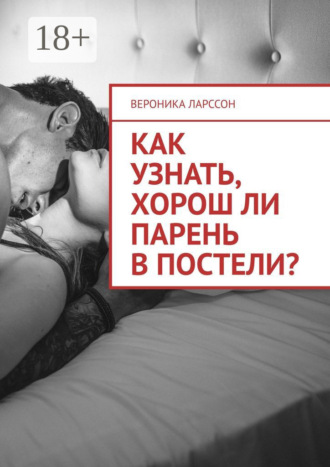 Вероника Ларссон. Как узнать, хорош ли парень в постели? Женские вопросы к сексологу