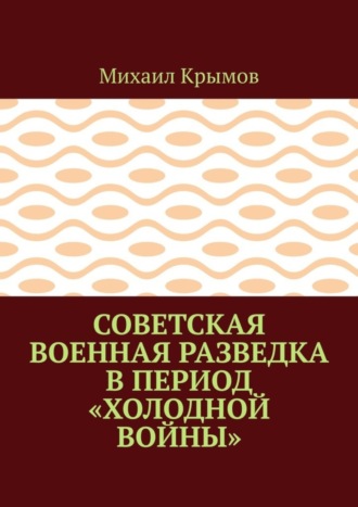 Михаил Крымов. Советская военная разведка в период «холодной войны»