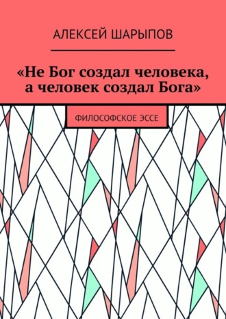 Алексей Шарыпов. «Не Бог создал человека, а человек создал Бога». Философское эссе