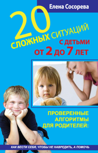 . 20 сложных ситуаций с детьми от 2 до 7 лет. Проверенные алгоритмы для родителей: как вести себя, чтобы не навредить, а помочь
