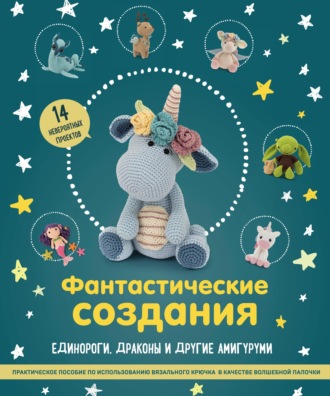 . Фантастические создания: единороги, драконы и другие амигуруми. Практическое пособие по использованию вязального крючка в качестве волшебной палочки