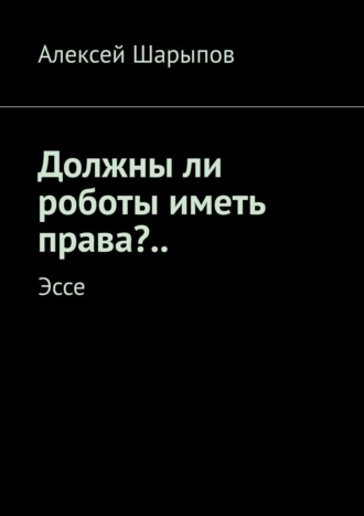 Алексей Шарыпов. Должны ли роботы иметь права?.. Эссе