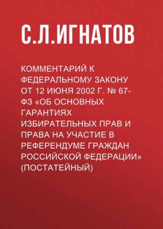 . Комментарий к Федеральному закону от 12 июня 2002 г. № 67-ФЗ «Об основных гарантиях избирательных прав и права на участие в референдуме граждан Российской Федерации» (постатейный)