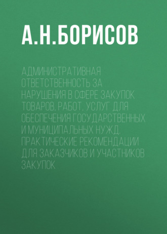 А. Н. Борисов. Административная ответственность за нарушения в сфере закупок товаров, работ, услуг для обеспечения государственных и муниципальных нужд. Практические рекомендации для заказчиков и участников закупок