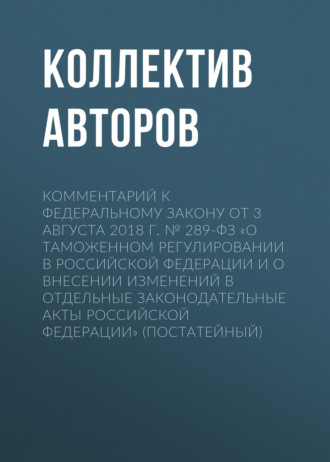 Коллектив авторов. Комментарий к Федеральному закону от 3 августа 2018 г. № 289-ФЗ «О таможенном регулировании в Российской Федерации и о внесении изменений в отдельные законодательные акты Российской Федерации» (постатейный)