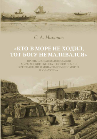 . «Кто в море не ходил, тот Богу не маливался» Промысловая колонизация Мурманского берега и Новой Земли крестьянами и монастырями Поморья в XVI–XVIII вв.