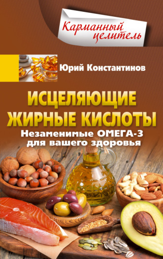 Юрий Константинов. Исцеляющие жирные кислоты. Незаменимые омега-3, -6, -9 для вашего здоровья