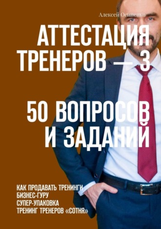 Алексей Осипенко. Аттестация тренеров – 3. 50 вопросов и заданий. Как продавать тренинги. Бизнес-гуру. Супер-упаковка. Тренинг тренеров «Сотня»