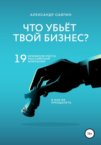 Александр Валентинович Саяпин. Что убьет твой бизнес? 19 кризисов роста российских компаний и как их преодолеть