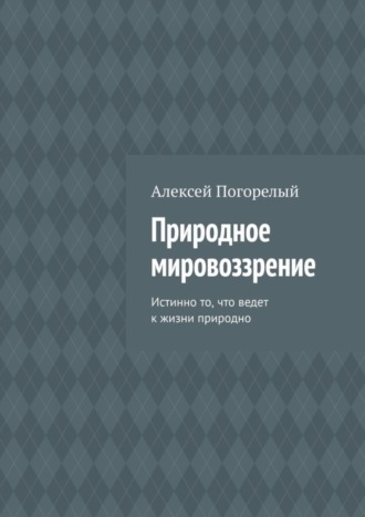 Алексей Погорелый. Природное мировоззрение. Истинно то, что ведет к жизни природно
