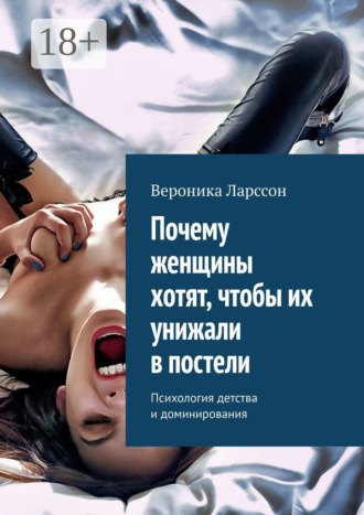 Вероника Ларссон. Почему женщины хотят, чтобы их унижали в постели. Психология детства и доминирования