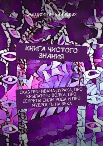. Книга чистого знания. Сказ про Ивана-дурака, крылатого волка, про секреты силы рода и про мудрость на века