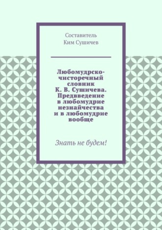 Ким Сушичев. Любомудрско-чисторечный словник К. В. Сушичева. Предвведение в любомудрие незнайчества и в любомудрие вообще. Знать не будем!