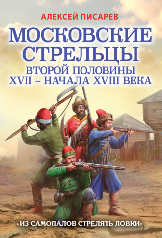 А. Е. Писарев. Московские стрельцы первой половины XVII – Начала XVIII века. «Из самопалов стрелять ловки»