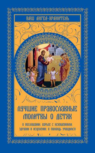 . Лучшие православные молитвы о детях. О послушании, борьбе с искушениями, здравии и исцелении, в помощь учащимся