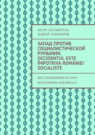 Андрей Тихомиров. Запад против социалистической Румынии. Occidentul este împotriva României socialiste. Восстанавливая истину. Restaurarea adevărului
