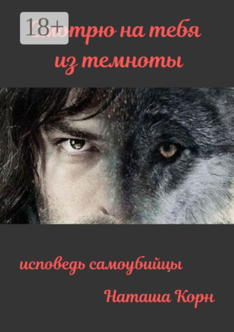 Корн Наташа. Смотрю на тебя из темноты. Исповедь самоубийцы