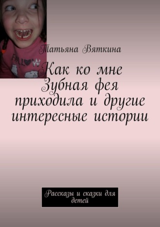 Татьяна Вяткина. Как ко мне Зубная фея приходила и другие интересные истории. Рассказы и сказки для детей