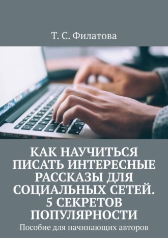 Т. С. Филатова. Как научиться писать интересные рассказы для социальных сетей. 5 секретов популярности. Пособие для начинающих авторов