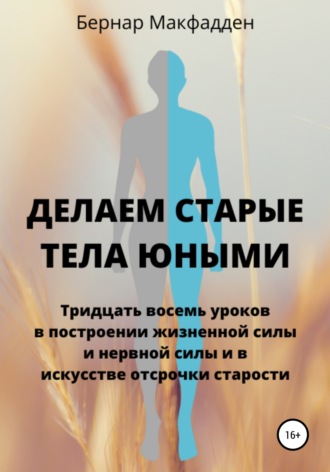 Бернар Макфадден. Делаем старые тела юными. Тридцать восемь уроков в построении жизненной силы и нервной силы и в искусстве отсрочки старости