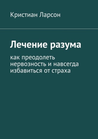 Кристиан Ларсон. Лечение разума. Как преодолеть нервозность и навсегда избавиться от страха