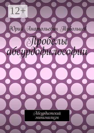 Юрий Анатольевич Тубольцев. Пробелы абсурдофилософии. Абсурдистский минимализм