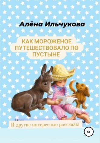 Алёна Сергеевна Ильчукова. Как мороженое путешествовало по пустыне и другие интересные рассказы