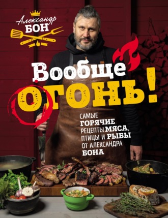 Александр Бон. Вообще огонь! Самые горячие рецепты мяса, птицы и рыбы от Александра Бона