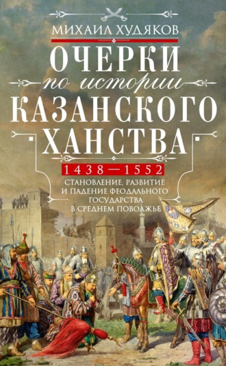 Михаил Худяков. Очерки по истории Казанского ханства. Становление, развитие и падение феодального государства в Среднем Поволжье. 1438–1552 гг.