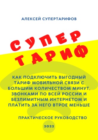 Алексей Супертарифов. Супертариф. Как подключить выгодный тариф мобильной связи с большим количеством минут, звонками по всей России и безлимитным интернетом и платить за него втрое меньше. Практическое руководство