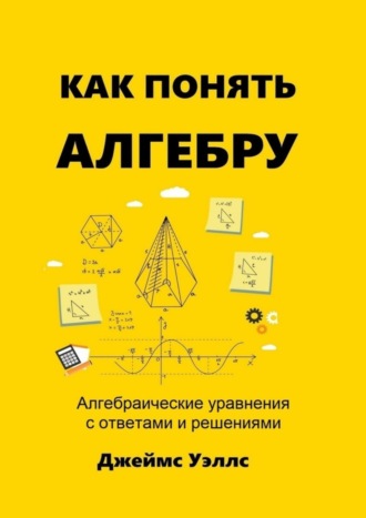 Джеймс Уэллс. Как понять алгебру. Алгебраические уравнения с ответами и решениями