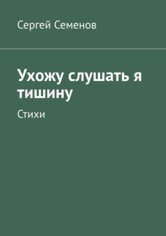 Сергей Семенов. Ухожу слушать я тишину. Стихи
