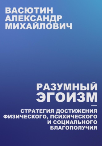 Александр Михайлович Васютин. Разумный эгоизм – Стратегия достижения физического, психического и социального благополучия