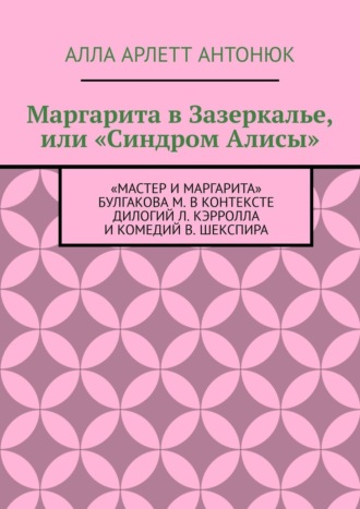 Алла Арлетт Антонюк. Маргарита в Зазеркалье, или «Синдром Алисы». «Мастер и Маргарита» Булгакова М. в контексте дилогий Л. Кэрролла и комедий В. Шекспира