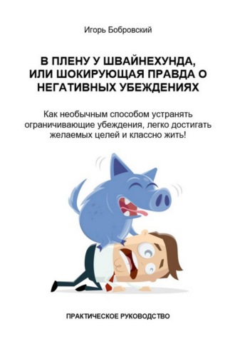 Игорь Бобровский. В плену у Швайнехунда, или Шокирующая правда о негативных убеждениях. Как необычным способом устранять ограничивающие убеждения, легко достигать желаемых целей и классно жить! Практическое руководство