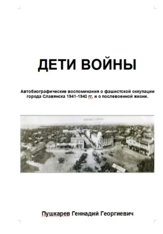 Геннадий Георгиевич Пушкарев. Дети войны. Автобиографические воспоминания о фашистской оккупации г. Славянска и о послевоенных годах учебы и трудовой деятельности.