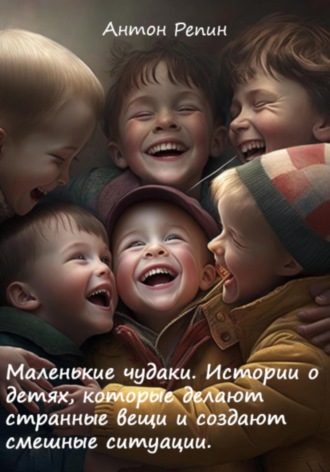 Антон Репин. Маленькие чудаки: Истории о детях, которые делают странные вещи и создают смешные ситуации