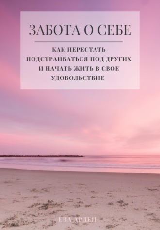 Ева Арден. Забота о себе. Как перестать подстраиваться под других и начать жить в свое удовольствие