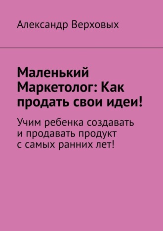 . Маленький Маркетолог: Как продать свои идеи! Учим ребенка создавать и продавать продукт с самых ранних лет!