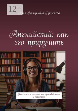 Анна Валерьевна Брежнева. Английский: как его приручить. Тонкости и секреты от преподавателя и психолога
