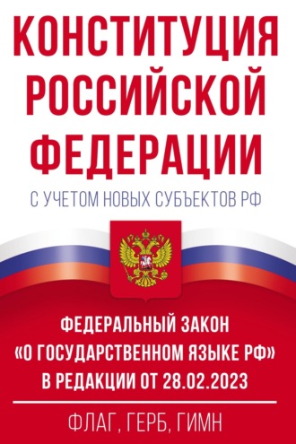 . Конституция Российской Федерации с учетом новых субъектов РФ и Федеральный закон «О государственном языке РФ» в редакции от 28.02.2023. Флаг, герб, гимн