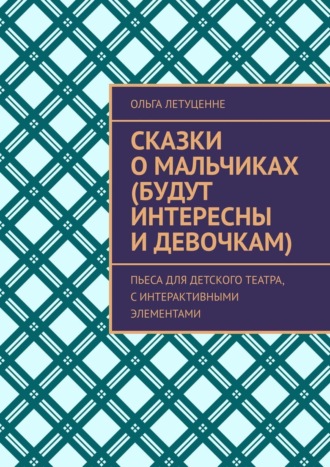 Ольга Летуценне. Сказки о мальчиках (будут интересны и девочкам). Пьеса для детского театра, с интерактивными элементами