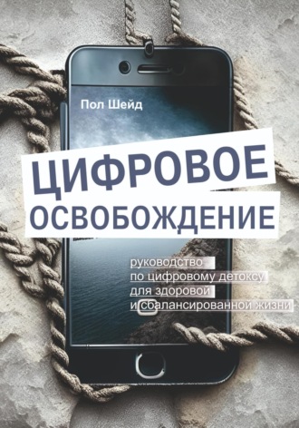 Пол Шейд. Цифровое освобождение: руководство по цифровому детоксу для здоровой и сбалансированной жизни