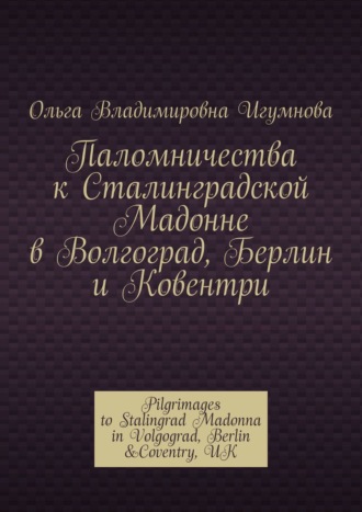 Ольга Владимировна Игумнова. Паломничества к Сталинградской Мадонне в Волгоград, Берлин и Ковентри. Pilgrimages to Stalingrad Madonna in Volgograd, Berlin &Coventry, UK