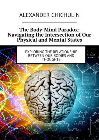 Александр Чичулин. The Body-Mind Paradox: Navigating the Intersection of Our Physical and Mental States. Exploring the Relationship between Our Bodies and Thoughts